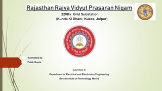 Rajasthan Rajya Vidyut Prasaran Nigam
220Kv Grid Substation
(Kunda Ki Dhani, Kukas, Jaipur)
Submitted by
Palak Gupta
Submitted to
Department of Electrical and Electronics Engineering
Birla Institute of Technology, Mesra
 