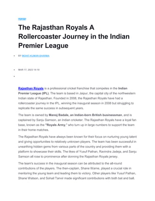 SPORTS
The Rajasthan Royals A
Rollercoaster Journey in the Indian
Premier League
 BY MOHIT-KUMAR-SHARMA
 MAR 17, 2023 14:19

Rajasthan Royals is a professional cricket franchise that competes in the Indian
Premier League (IPL). The team is based in Jaipur, the capital city of the northwestern
Indian state of Rajasthan. Founded in 2008, the Rajasthan Royals have had a
rollercoaster journey in the IPL, winning the inaugural season in 2008 but struggling to
replicate the same success in subsequent years.
The team is owned by Manoj Badale, an Indian-born British businessman, and is
captained by Sanju Samson, an Indian cricketer. The Rajasthan Royals have a loyal fan
base, known as the "Royals Army," who turn up in large numbers to support the team
in their home matches.
The Rajasthan Royals have always been known for their focus on nurturing young talent
and giving opportunities to relatively unknown players. The team has been successful in
unearthing hidden gems from various parts of the country and providing them with a
platform to showcase their skills. The likes of Yusuf Pathan, Ravindra Jadeja, and Sanju
Samson all rose to prominence after donning the Rajasthan Royals jersey.
The team's success in the inaugural season can be attributed to the all-round
contributions of the players. The then-captain, Shane Warne, played a crucial role in
mentoring the young team and leading them to victory. Other players like Yusuf Pathan,
Shane Watson, and Sohail Tanvir made significant contributions with both bat and ball.
 