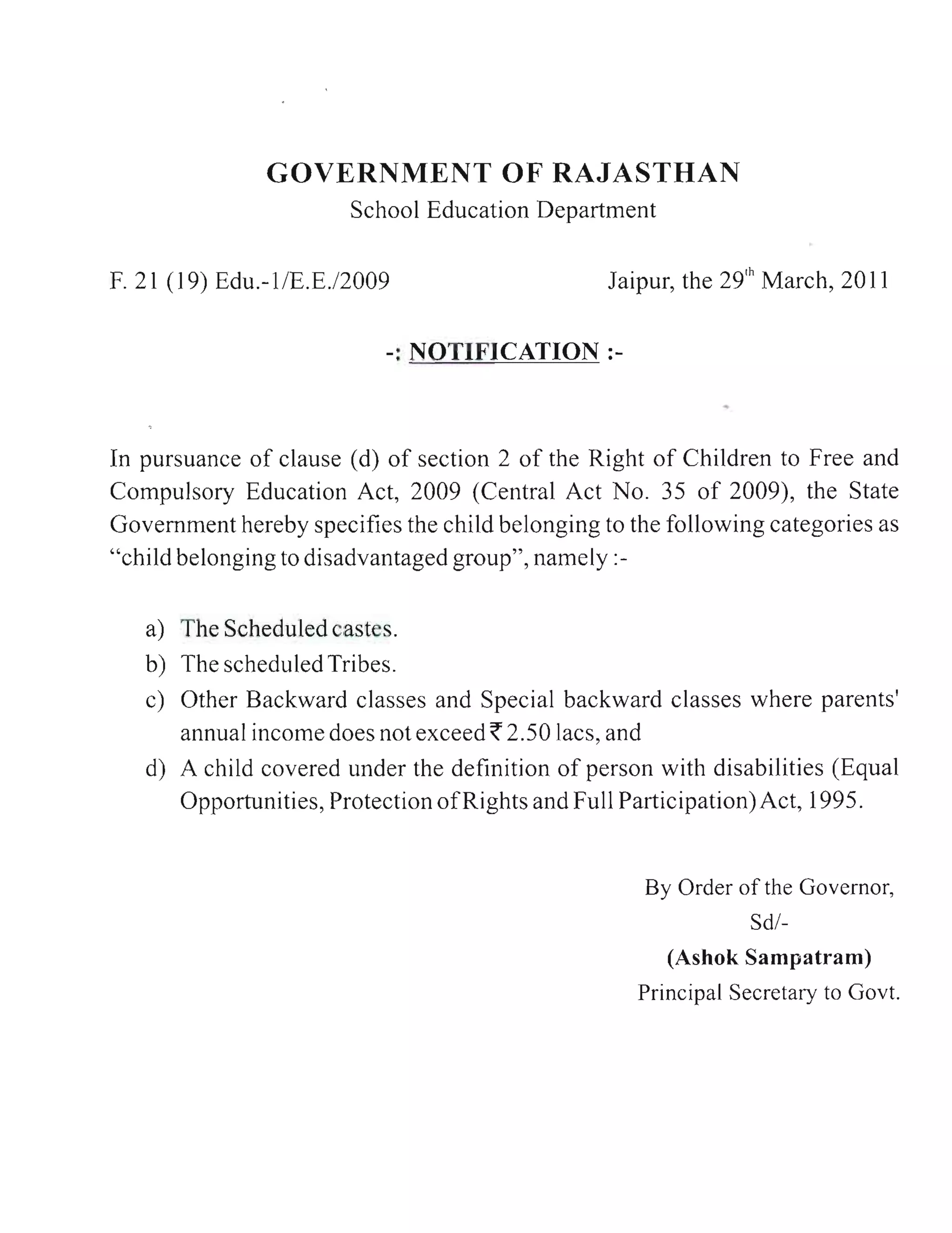 In pursuance of clause (d) of section 2 of the Right of Children to Free and
Compulsory Education Act, 2009 (Central Act No. 35 of 2009), the State
Government hereby specifies the child belonging to the following categories as
"child belonging to disadvantaged group", namely:-


     a) The Scheduled castes.
     b) The scheduled Tribes.
     c) Other Backward classes and Special backward classes where parents'
        annual income does not exceed ~ 2.50 lacs, and
     d) A child covered under the definition of person with disabilities (Equal
        Opportunities, Protection ofRi ghts and Full Participation) Act, 1995.


                                                      By Order of the Governor,
                                                                 Sd/-
                                                        (Ashok Sampatram)
                                                     Principal Secretary to Govt.




 I
 