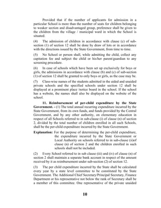 Provided that if the number of applicants for admission in a
particular School is more than the number of seats for children belonging
to weaker section and disadvantaged group, preference shall be given to
the children from the village / municipal ward in which the School is
situated.
(4) The admission of children in accordance with clause (c) of sub-
section (1) of section 12 shall be done by draw of lots or in accordance
with the directions issued by the State Government, from time to time.
(5) No School or person shall, while admitting the child, collect any
capitation fee and subject the child or his/her parent/guardian to any
screening procedure.
(6) In case of schools which have been set up exclusively for boys or
girls, the admissions in accordance with clause (b) and (c) of sub-section
(1) of section 12 shall be granted to only boys or girls, as the case may be.
(7) Class-wise names of the students admitted in the aided and unaided
private schools and the specified schools under section 12 shall be
displayed at a prominent place /notice board in the school. If the school
has a website, the names shall also be displayed on the website of the
school.
       11. Reimbursement of per-child expenditure by the State
Government. - (1) The total annual recurring expenditure incurred by the
State Government, from its own funds, and funds provided by the Central
Government, and by any other authority, on elementary education in
respect of all Schools referred to in sub-clause (i) of clause (n) of section
2, divided by the total number of children enrolled in all such Schools,
shall be the per-child expenditure incurred by the State Government.
Explanation: For the purpose of determining the per-child expenditure,
             the expenditure incurred by the State Government or
             Local Authority on schools referred to in sub-clause (ii)of
             clause (n) of section 2 and the children enrolled in such
             schools shall not be included.
(2) Every School referred to in sub clause (iii) and (iv) of clause (n) of
section 2 shall maintain a separate bank account in respect of the amount
received by it as reimbursement under sub-section (2) of section 12.
(3) The per child expenditure incurred by the State shall be calculated
every year by a state level committee to be constituted by the State
Government. The Additional Chief Secretary/Principal Secretary, Finance
Department or his representative not below the rank of Secretary shall be
a member of this committee. One representative of the private unaided


                                    10
 