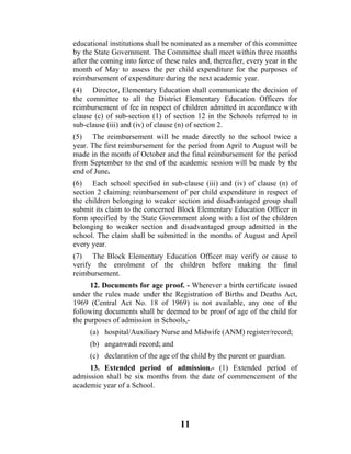 educational institutions shall be nominated as a member of this committee
by the State Government. The Committee shall meet within three months
after the coming into force of these rules and, thereafter, every year in the
month of May to assess the per child expenditure for the purposes of
reimbursement of expenditure during the next academic year.
(4) Director, Elementary Education shall communicate the decision of
the committee to all the District Elementary Education Officers for
reimbursement of fee in respect of children admitted in accordance with
clause (c) of sub-section (1) of section 12 in the Schools referred to in
sub-clause (iii) and (iv) of clause (n) of section 2.
(5) The reimbursement will be made directly to the school twice a
year. The first reimbursement for the period from April to August will be
made in the month of October and the final reimbursement for the period
from September to the end of the academic session will be made by the
end of June.
(6) Each school specified in sub-clause (iii) and (iv) of clause (n) of
section 2 claiming reimbursement of per child expenditure in respect of
the children belonging to weaker section and disadvantaged group shall
submit its claim to the concerned Block Elementary Education Officer in
form specified by the State Government along with a list of the children
belonging to weaker section and disadvantaged group admitted in the
school. The claim shall be submitted in the months of August and April
every year.
(7) The Block Elementary Education Officer may verify or cause to
verify the enrolment of the children before making the final
reimbursement.
      12. Documents for age proof. - Wherever a birth certificate issued
under the rules made under the Registration of Births and Deaths Act,
1969 (Central Act No. 18 of 1969) is not available, any one of the
following documents shall be deemed to be proof of age of the child for
the purposes of admission in Schools,-
     (a) hospital/Auxiliary Nurse and Midwife (ANM) register/record;
     (b) anganwadi record; and
     (c) declaration of the age of the child by the parent or guardian.
     13. Extended period of admission.- (1) Extended period of
admission shall be six months from the date of commencement of the
academic year of a School.




                                    11
 
