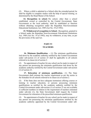 (2) Where a child is admitted in a School after the extended period, he
shall be eligible to complete studies with the help of special training, as
determined by the Head Master of the School.
      14. Recognition to school.–No school, other than a school
established, owned or controlled by the Central Government, State
Government or the local authority, shall be established or function
without obtaining recognition under the Rajasthan Non-Government
Educational Institutions Act, 1989 (Act No. 19 of 1992).
      15. Withdrawal of recognition to School.- Recognition, granted to
a School under the Rajasthan Non-Government Educational Institutions
Act, 1989 (Act No. 19 of 1992), may be withdrawn, at any time, as per
the provisions of the said Act.


                                PART-VI
                              TEACHERS


       16. Minimum Qualification. – (1) The minimum qualifications
laid down by the academic authority notified by the Central Government
under sub-section (1) of section 23 shall be applicable to all schools
referred to in clause (n) of section 2.
(2) No appointment of teacher for any school can be made in respect of
any person not possessing the minimum qualification laid down by the
academic authority notified by the Central Government under sub-section
(1) of section 23.
      17. Relaxation of minimum qualification.- (1) The State
Government shall estimate the teacher requirement as per the norms in
the Schedule for all schools referred to in clause (n) of section 2.
(2) If the State does not have adequate institutions offering courses or
training in teacher education, or persons possessing minimum
qualifications as notified by the academic authority notified by the
Central Government under sub-section (1) of section 23 are not available
in sufficient numbers in relation to the requirement of teachers estimated
under sub-rule (1), the State Government shall request the Central
Government for relaxation of the prescribed minimum qualification.
(3) No appointment of teacher for any school can be made in respect of
any person not possessing the minimum qualifications notified by the
academic authority appointed by the Central Government under sub-



                                   12
 