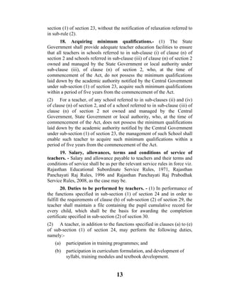 section (1) of section 23, without the notification of relaxation referred to
in sub-rule (2).
       18. Acquiring minimum qualifications.- (1) The State
Government shall provide adequate teacher education facilities to ensure
that all teachers in schools referred to in sub-clause (i) of clause (n) of
section 2 and schools referred in sub-clause (iii) of clause (n) of section 2
owned and managed by the State Government or local authority under
sub-clause (iii), of clause (n) of section 2, who, at the time of
commencement of the Act, do not possess the minimum qualifications
laid down by the academic authority notified by the Central Government
under sub-section (1) of section 23, acquire such minimum qualifications
within a period of five years from the commencement of the Act.
(2) For a teacher, of any school referred to in sub-clauses (ii) and (iv)
of clause (n) of section 2, and of a school referred to in sub-clause (iii) of
clause (n) of section 2 not owned and managed by the Central
Government, State Government or local authority, who, at the time of
commencement of the Act, does not possess the minimum qualifications
laid down by the academic authority notified by the Central Government
under sub-section (1) of section 23, the management of such School shall
enable such teacher to acquire such minimum qualifications within a
period of five years from the commencement of the Act.
      19. Salary, allowances, terms and conditions of service of
teachers. - Salary and allowance payable to teachers and their terms and
conditions of service shall be as per the relevant service rules in force viz.
Rajasthan Educational Subordinate Service Rules, 1971, Rajasthan
Panchayati Raj Rules, 1996 and Rajasthan Panchayati Raj Prabodhak
Service Rules, 2008, as the case may be.
        20. Duties to be performed by teachers. - (1) In performance of
the functions specified in sub-section (1) of section 24 and in order to
fulfill the requirements of clause (h) of sub-section (2) of section 29, the
teacher shall maintain a file containing the pupil cumulative record for
every child, which shall be the basis for awarding the completion
certificate specified in sub-section (2) of section 30.
(2) A teacher, in addition to the functions specified in clauses (a) to (e)
of sub-section (1) of section 24, may perform the following duties,
namely:-
    (a)   participation in training programmes; and
    (b)   participation in curriculum formulation, and development of
          syllabi, training modules and textbook development.


                                     13
 