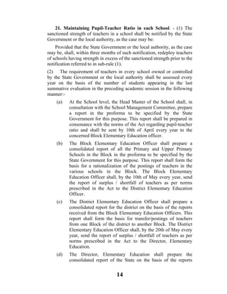 21. Maintaining Pupil-Teacher Ratio in each School. - (1) The
sanctioned strength of teachers in a school shall be notified by the State
Government or the local authority, as the case may be:
    Provided that the State Government or the local authority, as the case
may be, shall, within three months of such notification, redeploy teachers
of schools having strength in excess of the sanctioned strength prior to the
notification referred to in sub-rule (1).
(2) The requirement of teachers in every school owned or controlled
by the State Government or the local authority shall be assessed every
year on the basis of the number of students appearing in the last
summative evaluation in the preceding academic session in the following
manner:-
    (a)    At the School level, the Head Master of the School shall, in
           consultation with the School Management Committee, prepare
           a report in the proforma to be specified by the State
           Government for this purpose. This report shall be prepared in
           consonance with the norms of the Act regarding pupil-teacher
           ratio and shall be sent by 10th of April every year to the
           concerned Block Elementary Education officer.
    (b)    The Block Elementary Education Officer shall prepare a
           consolidated report of all the Primary and Upper Primary
           Schools in the Block in the proforma to be specified by the
           State Government for this purpose. This report shall form the
           basis for a rationalization of the postings of teachers in the
           various schools in the Block. The Block Elementary
           Education Officer shall, by the 10th of May every year, send
           the report of surplus / shortfall of teachers as per norms
           prescribed in the Act to the District Elementary Education
           Officer.
    (c)    The District Elementary Education Officer shall prepare a
           consolidated report for the district on the basis of the reports
           received from the Block Elementary Education Officers. This
           report shall form the basis for transfer/postings of teachers
           from one Block of the district to another Block. The District
           Elementary Education Officer shall, by the 20th of May every
           year, send the report of surplus / shortfall of teachers as per
           norms prescribed in the Act to the Director, Elementary
           Education.
    (d)    The Director, Elementary Education shall prepare the
           consolidated report of the State on the basis of the reports


                                    14
 