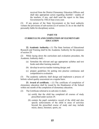 received from the District Elementary Education Officers and
           shall take appropriate action regarding shortfall / surplus of
           the teachers, if any, and shall send the report to the State
           Government by 15th of June every year.
(3) If any person of the State Government or the local authority
violates the provisions of sub-section (2) of section 25, he or she shall be
personally liable for disciplinary action.


                                PART-VII
      CURRICULUM AND COMPLETION OF ELEMENTARY
                     EDUCATION


       22. Academic Authority.- (1) The State Institute of Educational
Research and Training shall be the Academic Authority for the purposes
of section 29.
(2) While laying down the curriculum and evaluation procedure, the
Academic Authority shall, -
      (a) formulate the relevant and age appropriate syllabus and text
          books and other learning material;
      (b) develop in-service teacher training design; and
      (c) prepare guidelines for putting into practice continuous and
          comprehensive evaluation.
(3) The academic authority shall design and implement a process of
holistic school quality assessment on a regular basis.
      23. Award of certificate. - (1) The certificate of completion of
elementary education shall be issued by the Headmaster of the School
within one month of the completion of elementary education.
(2)   The Certificate referred to in sub-rule (1) shall,–
         (a) certify that the child has completed all courses of study
             prescribed under section 29.
         (b) contain the pupil cumulative record of the child and also
             specify achievements of the child in areas of activities
             beyond the prescribed course of study and may include
             music, dance, literature, sports, etc




                                    15
 
