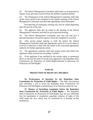 (2) The School Management Committee shall make an arrangement to
register every grievance received from the children/ guardian/parents.
(3) The Chairperson of the School Management Committee shall take
up the issues raised in the complaint in the regular meetings of the School
Management Committee and shall take appropriate action thereupon:
      Provided that an emergency meeting may also be called depending
upon the gravity of the case.
(4) The applicant shall also be called in the meeting of the School
Management Committee and shall be given personal hearing.
(5) The School Management Committee may also call and give a
personal hearing to the person against whom the complaint is received.
(6) After giving proper hearing to both the parties the School
Management Committee shall take appropriate action if it is to be taken at
its level or otherwise it shall refer the matter to the concerned appropriate
authority for further appropriate action.
(7) The appropriate authority shall take proper action and inform the
applicant within a period not exceeding 3 months.
(8) If the applicant if not satisfied by the actions taken as mentioned
above in sub-rule (6) and (7), he/she may approach to the Rajasthan State
Commission for Protection of Child Rights/National Commission for
Protection of Child Rights.


                                 PART-IX
             PROTECTION OF RIGHT OF CHILDREN


      26. Performance of functions by the Rajasthan State
Commission for Protection of Child Rights. – The State Government
may constitute a cell to assist the Rajasthan State Commission for
Protection of Child Rights in performance of its functions under the Act.
       27. Manner of furnishing complaints before the Rajasthan
State Commission for Protection of Child Rights. – The Rajasthan
State Commission for Protection of Child Rights may set up a child help
line for registration of complaints regarding violation of rights of the
child under the Act, which may be monitored by it through on-line
mechanism.




                                    17
 
