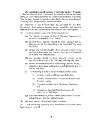 28. Constitution and Functions of the State Advisory Council.-
(1) For advising the State Government on implementation of provisions
of the Act in an effective manner, the State Government shall constitute a
State Advisory Council (hereinafter referred to in this rule as the Council)
consisting of a Chairperson and fourteen members.
(2) Members of the Council shall be appointed by the State
Government from amongst persons having knowledge and practical
experience in the field of elementary education and child development.
(3)   The Council shall consist of the following, namely:-
      (a) The Minister in-charge of School Education Department as
          ex-officio Chairperson of the Council;
      (b) at least three members should be from amongst persons
          belonging to the Scheduled Castes, the Scheduled Tribes and
          minorities;
      (c) at least one member should be from amongst persons having
          specialized knowledge and practical experience of education
          of children with special needs;
      (d) one member should be from amongst persons having
          specialized knowledge in the field of pre-primary education
      (e) at least one member should be from amongst persons having
          specialized knowledge and practical knowledge in the field of
          teacher education;
      (f) The following shall be ex-officio members of the Council
              (i)    Secretary in charge of Elementary Education;
              (ii)   Director, State Institute of Educational Research and
                     Training, Udaipur;
              (iii) Commissioner/Director of Elementary Education;
                    and
              (iv) Chairperson, Rajasthan State Commission for
                   Protection of Child Rights.
      (g) State Project Director, Sarva Shiksha Abhiyan shall be the ex-
          officio Member Secretary of the Council.
(4)   One third member of the Council shall be women.
(5) The Council may especially invite representatives of other related
departments as required.



                                    18
 