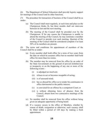 (6) The Department of School Education shall provide logistic support
for meetings of the Council and its other functions.
(7) The procedure for transaction of business of the Council shall be as
under-
      (a) The Council shall meet regularly, at such time and place as the
          Chairperson thinks fit, but three months shall not intervene
          between its last and the next meeting.
      (b) The meeting of the Council shall be presided over by the
          Chairperson. If for any reason the Chairperson is unable to
          attend the meeting of the Council, he may nominate a member
          of the Council to preside over such meeting. Quorum of the
          meeting of the Council shall be considered complete if at least
          50% of its members are present.
(8) The terms and conditions for appointment of members of the
Council shall be as under-
      (a) Every member shall hold office for a term of two years from
          the date on which he assumes office but no member shall hold
          office for more than two terms.
      (b) The member may be removed from his office by an order of
          the State Government on the ground of proved misbehaviour
          or incapacity or on the happening of any one or more of the
          following events -
             (i)    is adjudged an insolvent;
             (ii)   refuses to act or becomes incapable of acting;
             (iii) is of unsound mind;
             (iv) has so abused his office as to render his continuance in
                  office detrimental to the public interest;
             (v)    is convicted for an offence by a competent Court; or
             (vi) is without obtaining leave of absence from the
                  Council, absent from two consecutive meetings of the
                  Council.
      (c) No member shall be removed from his office without being
          given an adequate opportunity of being heard.
      (d) If a vacancy occurs in the office of Members, whether by
          reason of death, resignation or otherwise, such vacancy shall
          be filled within a period of 120 days by making a fresh
          appointment.


                                    19
 