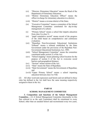 (vi)      “Director, Elementary Education” means the Head of the
                  Department of Elementary Education;
        (vii)     “District Elementary Education Officer” means the
                  officer in-charge for elementary education in a district;
        (viii) “District” means a revenue district of the State;
        (ix)      “Executive Committee” means a committee of the School
                  Management Committee constituted for day-to-day
                  management of a school;
        (x)       “Primary School” means a school that imparts education
                  from class I to class V;
        (xi)      “pupil cumulative record” means record of the progress
                  of the child based on comprehensive and continuous
                  evaluation;
        (xii)     “Rajasthan Non-Government Educational Institutions
                  Tribunal” means a tribunal established by the State
                  Government under the provisions of the Rajasthan Non-
                  Government Educational Institutions Act, 1989;
        (xiii)    “School Management Committee” means the committee
                  constituted under section 21 of the Act;
        (xiv)     “School mapping” means planning school location for the
                  purpose of section 6 of the Act to overcome social
                  barriers and geographical distance;
        (xv)      “Section” means section of the Act;
        (xvi)     “State” means the State of Rajasthan;
        (xvii)    “State Government” means the Government of Rajasthan;
                  and
        (xviii)   “Upper Primary School” means a school imparting
                  education between class I to VIII.
(2) All other word and expression used herein and not defined in these
rules but defined in the Act shall have the same meaning respectively
assigned to them in the Act.


                                 PART-II
                SCHOOL MANAGEMENT COMMITTEE
      3. Composition and functions of the School Management
Committee. - (1) A School Management Committee (hereinafter in this
Part referred to as the said Committee) shall be constituted in every
School, other than an unaided School and reconstituted every two years,



                                     2
 