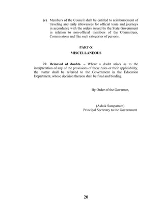 (e) Members of the Council shall be entitled to reimbursement of
          traveling and daily allowances for official tours and journeys
          in accordance with the orders issued by the State Government
          in relation to non-official members of the Committees,
          Commissions and like such categories of persons.


                                  PART-X
                           MISCELLANEOUS


       29. Removal of doubts. – Where a doubt arises as to the
interpretation of any of the provisions of these rules or their applicability,
the matter shall be referred to the Government in the Education
Department, whose decision thereon shall be final and binding.


                                           By Order of the Governor,



                                             (Ashok Sampatram)
                                    Principal Secretary to the Government




                                     20
 