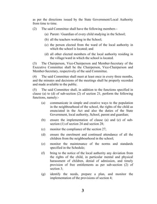 as per the directions issued by the State Government/Local Authority
from time to time.
(2)   The said Committee shall have the following members -
        (a) Parent / Guardian of every child studying in the School;
        (b) all the teachers working in the School;
        (c) the person elected from the ward of the local authority in
            which the school is located; and
        (d) all other elected members of the local authority residing in
            the village/ward in which the school is located.
(3) The Chairperson, Vice-Chairperson and Member-Secretary of the
Executive Committee shall be the Chairperson, Vice-Chairperson and
Member-Secretary, respectively of the said Committee.
(4) The said Committee shall meet at least once in every three months,
and the minutes and decisions of the meetings shall be properly recorded
and made available to the public.
(5) The said Committee shall, in addition to the functions specified in
clause (a) to (d) of sub-section (2) of section 21, perform the following
functions, namely:-
      (a)   communicate in simple and creative ways to the population
            in the neighbourhood of the school, the rights of the child as
            enunciated in the Act and also the duties of the State
            Government, local authority, School, parent and guardian;
      (b)   ensure the implementation of clause (a) and (e) of sub-
            section (1) of section 24 and section 28;
      (c)   monitor the compliance of the section 27;
      (d)   ensure the enrolment and continued attendance of all the
            children from the neighbourhood in the school;
      (e)   monitor the maintenance of the norms and standards
            specified in the Schedule;
      (f)   bring to the notice of the local authority any deviation from
            the rights of the child, in particular mental and physical
            harassment of children, denial of admission, and timely
            provision of free entitlements as per sub-section (2) of
            section 3;
      (g)   identify the needs, prepare a plan, and monitor the
            implementation of the provisions of section 4;


                                   3
 