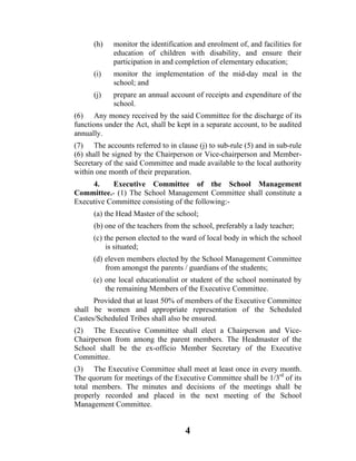 (h)   monitor the identification and enrolment of, and facilities for
            education of children with disability, and ensure their
            participation in and completion of elementary education;
      (i)   monitor the implementation of the mid-day meal in the
            school; and
      (j)   prepare an annual account of receipts and expenditure of the
            school.
(6) Any money received by the said Committee for the discharge of its
functions under the Act, shall be kept in a separate account, to be audited
annually.
(7) The accounts referred to in clause (j) to sub-rule (5) and in sub-rule
(6) shall be signed by the Chairperson or Vice-chairperson and Member-
Secretary of the said Committee and made available to the local authority
within one month of their preparation.
     4.    Executive Committee of the School Management
Committee.- (1) The School Management Committee shall constitute a
Executive Committee consisting of the following:-
      (a) the Head Master of the school;
      (b) one of the teachers from the school, preferably a lady teacher;
      (c) the person elected to the ward of local body in which the school
          is situated;
      (d) eleven members elected by the School Management Committee
          from amongst the parents / guardians of the students;
      (e) one local educationalist or student of the school nominated by
          the remaining Members of the Executive Committee.
      Provided that at least 50% of members of the Executive Committee
shall be women and appropriate representation of the Scheduled
Castes/Scheduled Tribes shall also be ensured.
(2) The Executive Committee shall elect a Chairperson and Vice-
Chairperson from among the parent members. The Headmaster of the
School shall be the ex-officio Member Secretary of the Executive
Committee.
(3) The Executive Committee shall meet at least once in every month.
The quorum for meetings of the Executive Committee shall be 1/3rd of its
total members. The minutes and decisions of the meetings shall be
properly recorded and placed in the next meeting of the School
Management Committee.


                                    4
 