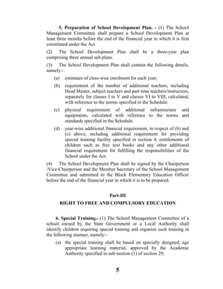 5. Preparation of School Development Plan. - (1) The School
Management Committee shall prepare a School Development Plan at
least three months before the end of the financial year in which it is first
constituted under the Act.
(2) The School Development Plan shall be a three-year plan
comprising three annual sub plans.
(3) The School Development Plan shall contain the following details,
namely:-
    (a)    estimates of class-wise enrolment for each year;
    (b)    requirement of the number of additional teachers, including
           Head Master, subject teachers and part time teachers/instructors,
           separately for classes I to V and classes VI to VIII, calculated,
           with reference to the norms specified in the Schedule.
    (c)    physical requirement of additional infrastructure and
           equipments, calculated with reference to the norms and
           standards specified in the Schedule.
    (d)    year-wise additional financial requirement, in respect of (b) and
           (c) above, including additional requirement for providing
           special training facility specified in section 4, entitlements of
           children such as free text books and any other additional
           financial requirement for fulfilling the responsibilities of the
           School under the Act.
(4) The School Development Plan shall be signed by the Chairperson
/Vice-Chairperson and the Member Secretary of the School Management
Committee and submitted to the Block Elementary Education Officer
before the end of the financial year in which it is to be prepared.


                                  Part-III
          RIGHT TO FREE AND COMPULSORY EDUCATION


     6. Special Training.- (1) The School Management Committee of a
school owned by the State Government or a Local Authority shall
identify children requiring special training and organize such training in
the following manner, namely:-
    (a) the special training shall be based on specially designed, age
        appropriate learning material, approved by the Academic
        Authority specified in sub-section (1) of section 29;


                                     5
 