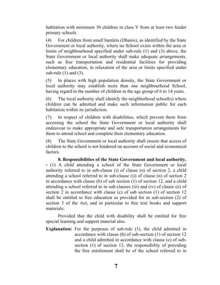 habitation with minimum 30 children in class V from at least two feeder
primary schools.
(4) For children from small hamlets (Dhanis), as identified by the State
Government or local authority, where no School exists within the area or
limits of neighbourhood specified under sub-rule (1) and (3) above, the
State Government or local authority shall make adequate arrangements,
such as free transportation and residential facilities for providing
elementary education, in relaxation of the area or limits specified under
sub-rule (1) and (3).
(5) In places with high population density, the State Government or
local authority may establish more than one neighbourhood School,
having regard to the number of children in the age group of 6 to 14 years.
(6) The local authority shall identify the neighborhood school(s) where
children can be admitted and make such information public for each
habitation within its jurisdiction.
(7) In respect of children with disabilities, which prevent them from
accessing the school the State Government or local authority shall
endeavour to make appropriate and safe transportation arrangements for
them to attend school and complete their elementary education.
(8) The State Government or local authority shall ensure that access of
children to the school is not hindered on account of social and economical
factors.
       8. Responsibilities of the State Government and local authority.
- (1) A child attending a school of the State Government or local
authority referred to in sub-clause (i) of clause (n) of section 2, a child
attending a school referred to in sub-clause (ii) of clause (n) of section 2
in accordance with clause (b) of sub section (1) of section 12, and a child
attending a school referred to in sub-clauses (iii) and (iv) of clause (n) of
section 2 in accordance with clause (c) of sub section (1) of section 12
shall be entitled to free education as provided for in sub-section (2) of
section 3 of the Act, and in particular to free text books and support
materials:
      Provided that the child with disability shall be entitled for free
special learning and support material also.
Explanation: For the purposes of sub-rule (1), the child admitted in
             accordance with clause (b) of sub-section (1) of section 12
             and a child admitted in accordance with clause (c) of sub-
             section (1) of section 12, the responsibility of providing
             the free entitlement shall be of the school referred to in


                                     7
 