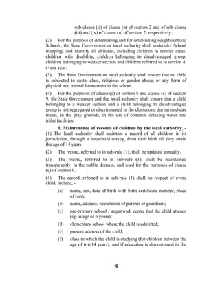 sub-clause (ii) of clause (n) of section 2 and of sub-clause
               (iii) and (iv) of clause (n) of section 2, respectively.
(2) For the purpose of determining and for establishing neighbourhood
Schools, the State Government or local authority shall undertake School
mapping, and identify all children, including children in remote areas,
children with disability, children belonging to disadvantaged group,
children belonging to weaker section and children referred to in section 4,
every year.
(3) The State Government or local authority shall ensure that no child
is subjected to caste, class, religious or gender abuse, or any form of
physical and mental harassment in the school.
(4) For the purposes of clause (c) of section 8 and clause (c) of section
9, the State Government and the local authority shall ensure that a child
belonging to a weaker section and a child belonging to disadvantaged
group is not segregated or discriminated in the classroom, during mid-day
meals, in the play grounds, in the use of common drinking water and
toilet facilities.
       9. Maintenance of records of children by the local authority. -
(1) The local authority shall maintain a record of all children in its
jurisdiction, through a household survey, from their birth till they attain
the age of 14 years.
(2)   The record, referred to in sub-rule (1), shall be updated annually.
(3) The record, referred to in sub-rule (1), shall be maintained
transparently, in the public domain, and used for the purposes of clause
(e) of section 9.
(4) The record, referred to in sub-rule (1) shall, in respect of every
child, include, -
      (a)   name, sex, date of birth with birth certificate number, place
            of birth;
      (b)    name, address, occupation of parents or guardians;
      (c)   pre-primary school / anganwadi centre that the child attends
            (up to age of 6 years);
      (d)   elementary school where the child is admitted;
      (e)   present address of the child;
      (f)   class in which the child is studying (for children between the
            age of 6 to14 years), and if education is discontinued in the



                                    8
 