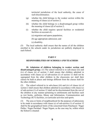 territorial jurisdiction of the local authority, the cause of
             such discontinuance;
      (g)    whether the child belongs to the weaker section within the
             meaning of clause (e) of section 2;
      (h)    whether the child belongs to a disadvantaged group within
             the meaning of clause (d) of section 2;
      (i)    whether the child requires special facilities or residential
             facilities on account of,-
             (a) migration and sparse population;
             (b) age appropriate admission; and
             (c) disability.
(5) The local authority shall ensure that the names of all the children
enrolled in the schools under its jurisdiction are publicly displayed in
each School.


                                 PART-V
      RESPONSIBILITIES OF SCHOOLS AND TEACHERS


       10. Admission of children belonging to weaker section and
disadvantaged group.- (1) The school referred to in sub-clause (iii) and
(iv) of clause (n) of section 2 shall ensure that children admitted in
accordance with clause (c) of sub-section (1) of section 12 shall not be
segregated from the other children in the classrooms nor shall their
classes be held at places and timings different from the classes held for
the other children.
(2) The school referred to in sub-clause (iii) and (iv) of clause (n) of
section 2 shall ensure that children admitted in accordance with clause (c)
of sub-section (1) of section 12 shall not be discriminated from the rest of
the children in any manner pertaining to entitlements and facilities such
as text books, uniforms, library and Information, Communication and
Technology (ICT) facilities, co-curricular activities and sports.
(3) The area or limits of neighbourhood for the purposes of admissions
to be made in accordance with clause (c) of sub-section (1) of section 12
shall be the geographical limits of the concerned Gram Panchayat / Nagar
Palika / Nagar Parishad / Nagar Nigam, as the case may be, within which
the School is situated:



                                     9
 