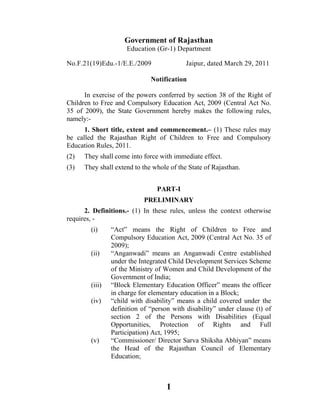 Government of Rajasthan
                     Education (Gr-1) Department

No.F.21(19)Edu.-1/E.E./2009                Jaipur, dated March 29, 2011

                              Notification

      In exercise of the powers conferred by section 38 of the Right of
Children to Free and Compulsory Education Act, 2009 (Central Act No.
35 of 2009), the State Government hereby makes the following rules,
namely:-
      1. Short title, extent and commencement.– (1) These rules may
be called the Rajasthan Right of Children to Free and Compulsory
Education Rules, 2011.
(2)   They shall come into force with immediate effect.
(3)   They shall extend to the whole of the State of Rajasthan.


                                PART-I
                           PRELIMINARY
      2. Definitions.- (1) In these rules, unless the context otherwise
requires, -
        (i)     “Act” means the Right of Children to Free and
                Compulsory Education Act, 2009 (Central Act No. 35 of
                2009);
        (ii)    “Anganwadi” means an Anganwadi Centre established
                under the Integrated Child Development Services Scheme
                of the Ministry of Women and Child Development of the
                Government of India;
        (iii)   “Block Elementary Education Officer” means the officer
                in charge for elementary education in a Block;
        (iv)    “child with disability” means a child covered under the
                definition of “person with disability” under clause (t) of
                section 2 of the Persons with Disabilities (Equal
                Opportunities, Protection of Rights and Full
                Participation) Act, 1995;
        (v)     “Commissioner/ Director Sarva Shiksha Abhiyan” means
                the Head of the Rajasthan Council of Elementary
                Education;



                                    1
 