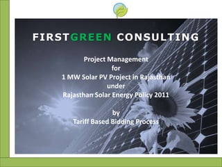FIRSTGREEN CONSULTING

          Project Management
                   for
   1 MW Solar PV Project in Rajasthan
                  under
   Rajasthan Solar Energy Policy 2011

                   by
      Tariff Based Bidding Process
 