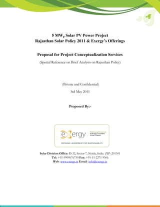 5 MWp Solar PV Power Project
Rajasthan Solar Policy 2011 & Exergy’s Offerings


 Proposal for Project Conceptualization Services
  (Special Reference on Brief Analysis on Rajasthan Policy)




                   (Private and Confidential)

                          3rd May 2011



                         Proposed By:-




  Solar Division Office: D-32, Sector 7, Noida, India. ZIP: 201301
           Tel: +91-9999676750 Fax: +91-11-2271 9366
            Web: www.exergy.in Email: info@exergy.in
 