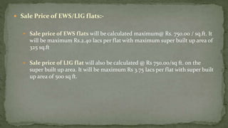  Sale Price of EWS/LIG flats:-
 Sale price of EWS flats will be calculated maximum@ Rs. 750.00 / sq.ft. It
will be maximum Rs.2.40 lacs per flat with maximum super built up area of
325 sq.ft
 Sale price of LIG flat will also be calculated @ Rs 750.00/sq ft. on the
super built up area. It will be maximum Rs 3.75 lacs per flat with super built
up area of 500 sq ft.
 