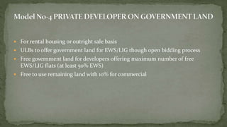  For rental housing or outright sale basis
 ULBs to offer government land for EWS/LIG though open bidding process
 Free government land for developers offering maximum number of free
EWS/LIG flats (at least 50% EWS)
 Free to use remaining land with 10% for commercial
 