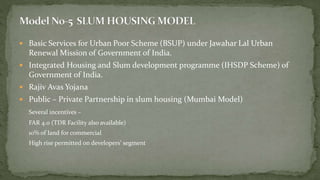  Basic Services for Urban Poor Scheme (BSUP) under Jawahar Lal Urban
Renewal Mission of Government of India.
 Integrated Housing and Slum development programme (IHSDP Scheme) of
Government of India.
 Rajiv Avas Yojana
 Public – Private Partnership in slum housing (Mumbai Model)
Several incentives –
FAR 4.0 (TDR Facility also available)
10% of land for commercial
High rise permitted on developers’ segment
 