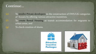 (e) To involve Private developers in the construction of EWS/LIG categories
of houses by offering various attractive incentives.
(f) To create Rental Housing as transit accommodation for migrants to
urban areas, and
(g) To check creation of slums.
 