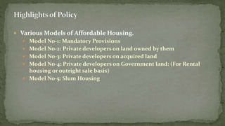  Various Models of Affordable Housing.
 Model No-1: Mandatory Provisions
 Model No-2: Private developers on land owned by them
 Model No-3: Private developers on acquired land
 Model No-4: Private developers on Government land: (For Rental
housing or outright sale basis)
 Model No-5: Slum Housing
 
