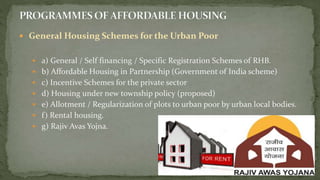  General Housing Schemes for the Urban Poor
 a) General / Self financing / Specific Registration Schemes of RHB.
 b) Affordable Housing in Partnership (Government of India scheme)
 c) Incentive Schemes for the private sector
 d) Housing under new township policy (proposed)
 e) Allotment / Regularization of plots to urban poor by urban local bodies.
 f) Rental housing.
 g) Rajiv Avas Yojna.
 