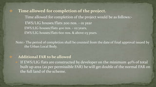  Time allowed for completion of the project.
Time allowed for completion of the project would be as follows:-
EWS/LIG houses/flats 200 nos. - 01 year
EWS/LIG houses/flats 400 nos. - 02 years,
EWS/LIG houses/flats 600 nos. & above 03 years.
Note:- The period of completion shall be counted from the date of final approval issued by
the Urban Local Body.
 Additional FAR to be allowed
 If EWS/LIG flats are constructed by developer on the minimum 40% of total
built up area (as per permissible FAR) he will get double of the normal FAR on
the full land of the scheme.
 