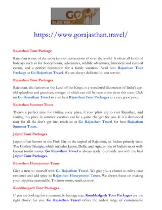 https://www.gorajasthan.travel/
Rajasthan Tour Package
Rajasthan is one of the most famous destinations all over the world. It offers all kinds of
holidays such as for honeymoons, adventures, wildlife adventures, historical and cultural
events, and a perfect destination for a family vacation. Avail best Rajasthan Tour
Package at Go Rajasthan Travel. We are always dedicated to our service.
Rajasthan Tour Packages
Rajasthan, also known as the Land of the Kings, is a wonderful illustration of India's age-
old splendour and grandeur, vestiges of which can still be seen in the air in this state. Click
on Go Rajasthan Travel to avail best Rajasthan Tour Packages at a very good price.
Rajasthan Summer Tours
There's a perfect time for visiting every place, if your plans are to visit Rajasthan, and
visiting this place in summer vacation can be a game changer for you. It is a demanded
tour for all. So don’t get late, reach us at Go Rajasthan Travel for best Rajasthan
Summer Tours.
Jaipur Tour Packages
Jaipur, often known as the Pink City, is the capital of Rajasthan, an Indian princely state.
The Golden Triangle, which includes Jaipur, Delhi, and Agra, is one of India's most well-
known tourist routes. Go Rajasthan Travel is always ready to provide you with the best
Jaipur Tour Packages.
Rajasthan Honeymoon Tours
Give a treat to yourself with Go Rajasthan Travel. We give you a chance to relive your
existence and add spice to Rajasthan Honeymoon Tours. We always focus on making
your trip price reasonable. To know more, reach us now.
Kumbhalgarh Tour Packages
If you are looking for a memorable heritage trip, Kumbhalgarh Tour Packages are the
right choice for you. Go Rajasthan Travel offers the widest range of customizable
 
