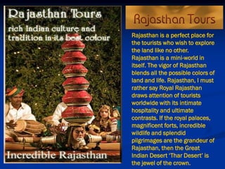 Rajasthan is a perfect place for
the tourists who wish to explore
the land like no other.
Rajasthan is a mini-world in
itself. The vigor of Rajasthan
blends all the possible colors of
land and life. Rajasthan, I must
rather say Royal Rajasthan
draws attention of tourists
worldwide with its intimate
hospitality and ultimate
contrasts. If the royal palaces,
magnificent forts, incredible
wildlife and splendid
pilgrimages are the grandeur of
Rajasthan, then the Great
Indian Desert ‘Thar Desert’ is
the jewel of the crown.
 