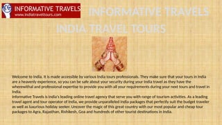 INFORMATIVE TRAVELS
INDIA TRAVEL TOURS
Welcome to India. It is made accessible by various India tours professionals. They make sure that your tours in India
are a heavenly experience, so you can be safe about your security during your India travel as they have the
wherewithal and professional expertise to provide you with all your requirements during your next tours and travel in
India.
Informative Travels is India's leading online travel agency that serve you with range of tourism activities. As a leading
travel agent and tour operator of India, we provide unparalleled India packages that perfectly suit the budget traveler
as well as luxurious holiday seeker. Uncover the magic of this great country with our most popular and cheap tour
packages to Agra, Rajasthan, Rishikesh, Goa and hundreds of other tourist destinations in India.
 