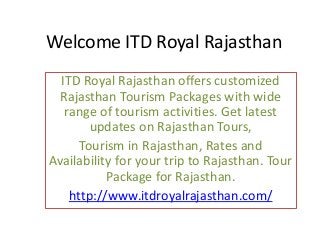 Welcome ITD Royal Rajasthan
ITD Royal Rajasthan offers customized
Rajasthan Tourism Packages with wide
range of tourism activities. Get latest
updates on Rajasthan Tours,
Tourism in Rajasthan, Rates and
Availability for your trip to Rajasthan. Tour
Package for Rajasthan.
http://www.itdroyalrajasthan.com/
 