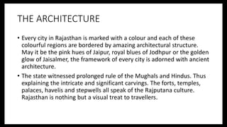 THE ARCHITECTURE
• Every city in Rajasthan is marked with a colour and each of these
colourful regions are bordered by amazing architectural structure.
May it be the pink hues of Jaipur, royal blues of Jodhpur or the golden
glow of Jaisalmer, the framework of every city is adorned with ancient
architecture.
• The state witnessed prolonged rule of the Mughals and Hindus. Thus
explaining the intricate and significant carvings. The forts, temples,
palaces, havelis and stepwells all speak of the Rajputana culture.
Rajasthan is nothing but a visual treat to travellers.
 