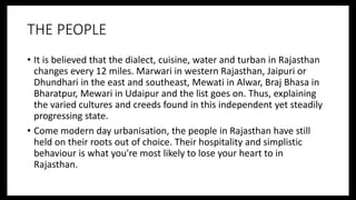 THE PEOPLE
• It is believed that the dialect, cuisine, water and turban in Rajasthan
changes every 12 miles. Marwari in western Rajasthan, Jaipuri or
Dhundhari in the east and southeast, Mewati in Alwar, Braj Bhasa in
Bharatpur, Mewari in Udaipur and the list goes on. Thus, explaining
the varied cultures and creeds found in this independent yet steadily
progressing state.
• Come modern day urbanisation, the people in Rajasthan have still
held on their roots out of choice. Their hospitality and simplistic
behaviour is what you're most likely to lose your heart to in
Rajasthan.
 