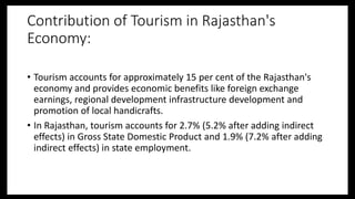 Contribution of Tourism in Rajasthan's
Economy:
• Tourism accounts for approximately 15 per cent of the Rajasthan's
economy and provides economic benefits like foreign exchange
earnings, regional development infrastructure development and
promotion of local handicrafts.
• In Rajasthan, tourism accounts for 2.7% (5.2% after adding indirect
effects) in Gross State Domestic Product and 1.9% (7.2% after adding
indirect effects) in state employment.
 