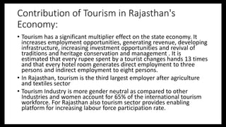 Contribution of Tourism in Rajasthan's
Economy:
• Tourism has a significant multiplier effect on the state economy. It
increases employment opportunities, generating revenue, developing
infrastructure, increasing investment opportunities and revival of
traditions and heritage conservation and management . It is
estimated that every rupee spent by a tourist changes hands 13 times
and that every hotel room generates direct employment to three
persons and indirect employment to eight persons.
• In Rajasthan, tourism is the third largest employer after agriculture
and textiles sector
• Tourism Industry is more gender neutral as compared to other
Industries and women account for 65% of the international tourism
workforce. For Rajasthan also tourism sector provides enabling
platform for increasing labour force participation rate.
 
