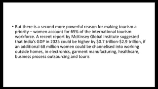 • But there is a second more powerful reason for making tourism a
priority – women account for 65% of the international tourism
workforce. A recent report by McKinsey Global Institute suggested
that India’s GDP in 2025 could be higher by $0.7 trillion-$2.9 trillion, if
an additional 68 million women could be channelised into working
outside homes, in electronics, garment manufacturing, healthcare,
business process outsourcing and touris
 