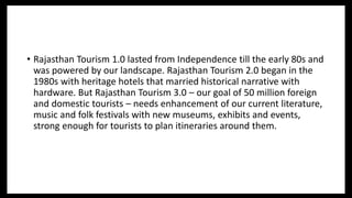 • Rajasthan Tourism 1.0 lasted from Independence till the early 80s and
was powered by our landscape. Rajasthan Tourism 2.0 began in the
1980s with heritage hotels that married historical narrative with
hardware. But Rajasthan Tourism 3.0 – our goal of 50 million foreign
and domestic tourists – needs enhancement of our current literature,
music and folk festivals with new museums, exhibits and events,
strong enough for tourists to plan itineraries around them.
 