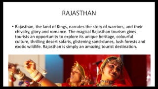 RAJASTHAN
• Rajasthan, the land of Kings, narrates the story of warriors, and their
chivalry, glory and romance. The magical Rajasthan tourism gives
tourists an opportunity to explore its unique heritage, colourful
culture, thrilling desert safaris, glistening sand-dunes, lush forests and
exotic wildlife. Rajasthan is simply an amazing tourist destination.
 