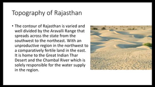 Topography of Rajasthan
• The contour of Rajasthan is varied and
well divided by the Aravalli Range that
spreads across the state from the
southwest to the northeast. With an
unproductive region in the northwest to
a comparatively fertile land in the east.
It is home to the Great Indian Thar
Desert and the Chambal River which is
solely responsible for the water supply
in the region.
 