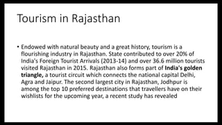 Tourism in Rajasthan
• Endowed with natural beauty and a great history, tourism is a
flourishing industry in Rajasthan. State contributed to over 20% of
India's Foreign Tourist Arrivals (2013-14) and over 36.6 million tourists
visited Rajasthan in 2015. Rajasthan also forms part of India's golden
triangle, a tourist circuit which connects the national capital Delhi,
Agra and Jaipur. The second largest city in Rajasthan, Jodhpur is
among the top 10 preferred destinations that travellers have on their
wishlists for the upcoming year, a recent study has revealed
 