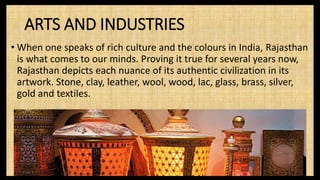 ARTS AND INDUSTRIES
• When one speaks of rich culture and the colours in India, Rajasthan
is what comes to our minds. Proving it true for several years now,
Rajasthan depicts each nuance of its authentic civilization in its
artwork. Stone, clay, leather, wool, wood, lac, glass, brass, silver,
gold and textiles.
 