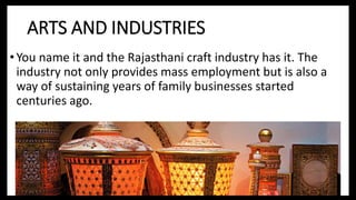 ARTS AND INDUSTRIES
• You name it and the Rajasthani craft industry has it. The
industry not only provides mass employment but is also a
way of sustaining years of family businesses started
centuries ago.
 