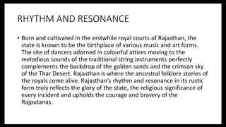 RHYTHM AND RESONANCE
• Born and cultivated in the erstwhile royal courts of Rajasthan, the
state is known to be the birthplace of various music and art forms.
The site of dancers adorned in colourful attires moving to the
melodious sounds of the traditional string instruments perfectly
complements the backdrop of the golden sands and the crimson sky
of the Thar Desert. Rajasthan is where the ancestral folklore stories of
the royals come alive. Rajasthan's rhythm and resonance in its rustic
form truly reflects the glory of the state, the religious significance of
every incident and upholds the courage and bravery of the
Rajputanas.
 