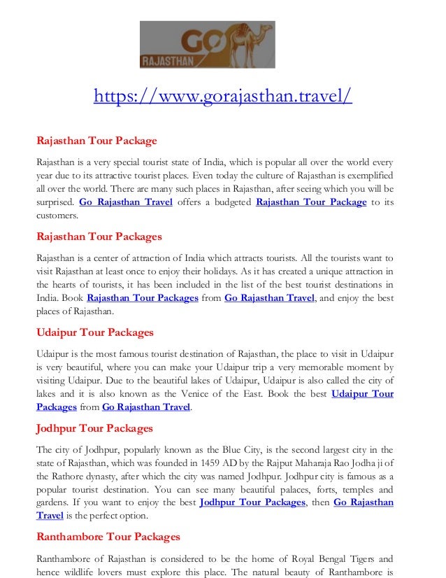 https://www.gorajasthan.travel/
Rajasthan Tour Package
Rajasthan is a very special tourist state of India, which is popular all over the world every
year due to its attractive tourist places. Even today the culture of Rajasthan is exemplified
all over the world. There are many such places in Rajasthan, after seeing which you will be
surprised. Go Rajasthan Travel offers a budgeted Rajasthan Tour Package to its
customers.
Rajasthan Tour Packages
Rajasthan is a center of attraction of India which attracts tourists. All the tourists want to
visit Rajasthan at least once to enjoy their holidays. As it has created a unique attraction in
the hearts of tourists, it has been included in the list of the best tourist destinations in
India. Book Rajasthan Tour Packages from Go Rajasthan Travel, and enjoy the best
places of Rajasthan.
Udaipur Tour Packages
Udaipur is the most famous tourist destination of Rajasthan, the place to visit in Udaipur
is very beautiful, where you can make your Udaipur trip a very memorable moment by
visiting Udaipur. Due to the beautiful lakes of Udaipur, Udaipur is also called the city of
lakes and it is also known as the Venice of the East. Book the best Udaipur Tour
Packages from Go Rajasthan Travel.
Jodhpur Tour Packages
The city of Jodhpur, popularly known as the Blue City, is the second largest city in the
state of Rajasthan, which was founded in 1459 AD by the Rajput Maharaja Rao Jodha ji of
the Rathore dynasty, after which the city was named Jodhpur. Jodhpur city is famous as a
popular tourist destination. You can see many beautiful palaces, forts, temples and
gardens. If you want to enjoy the best Jodhpur Tour Packages, then Go Rajasthan
Travel is the perfect option.
Ranthambore Tour Packages
Ranthambore of Rajasthan is considered to be the home of Royal Bengal Tigers and
hence wildlife lovers must explore this place. The natural beauty of Ranthambore is
 