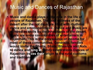 Music and Dances of Rajasthan

Music and dance plays a vital role in the life of
people of Rajasthan. The cool stillness of the
desert after the hot days are filled with rhythmic
dance and emotional music. Dance and Music are
admired as skills by the inhabitants of the desert.
There are some communities of entertainers in
Rajasthan. This is the only source of income for
most of these communities. Generally, families
would invite the Dholis, Bhats, Bhaands and Nats
to dance and sing at family celebrations.Dances of
Rajasthan traces their origin to the rural customs
and traditions.
 