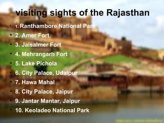 visiting sights of the Rajasthan

1. Ranthambore National Park

2. Amer Fort

3. Jaisalmer Fort

4. Mehrangarh Fort

5. Lake Pichola

6. City Palace, Udaipur

7. Hawa Mahal

8. City Palace, Jaipur

9. Jantar Mantar, Jaipur

10. Keoladeo National Park
 