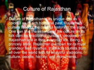 Culture of Rajasthan

Culture of Rajasthan is as unique and as
colorful as its rich historical past. Rajasthani
culture reflects the colorful history of the state.
One can find the essence of the culture on its
folk dances, traditional cuisines, peoples in
Rajasthan and in their everyday life. Being a
princely state, Rajasthan is known for its royal
grandeur and royalties. It attracts tourists from
all over the world with its beautiful traditions,
culture, people, history, and monuments.
 